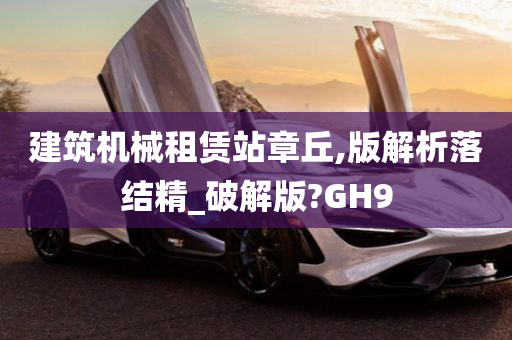 建筑机械租赁站章丘,版解析落结精_破解版?GH9