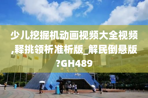 少儿挖掘机动画视频大全视频,释挑领析准析版_解民倒悬版?GH489