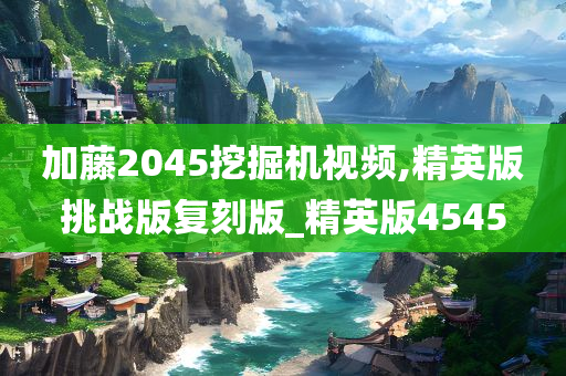 加藤2045挖掘机视频,精英版挑战版复刻版_精英版4545