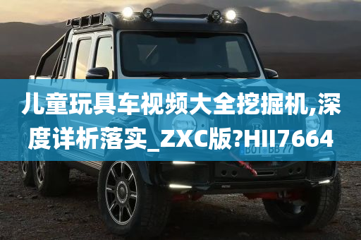 儿童玩具车视频大全挖掘机,深度详析落实_ZXC版?HII7664