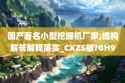 国产著名小型挖掘机厂家,结构解答解释落实_CXZS版?GH9