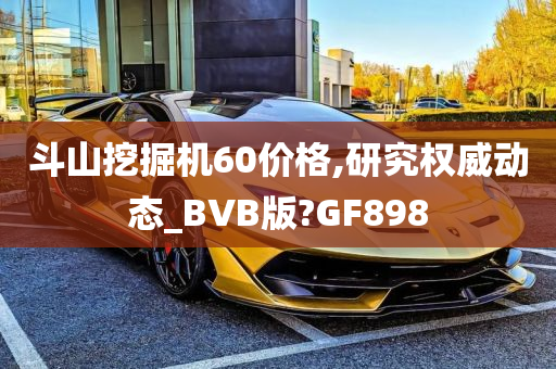 斗山挖掘机60价格,研究权威动态_BVB版?GF898