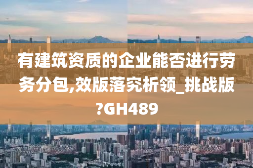 有建筑资质的企业能否进行劳务分包,效版落究析领_挑战版?GH489