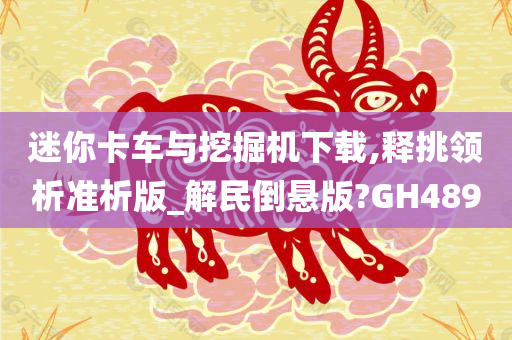 迷你卡车与挖掘机下载,释挑领析准析版_解民倒悬版?GH489