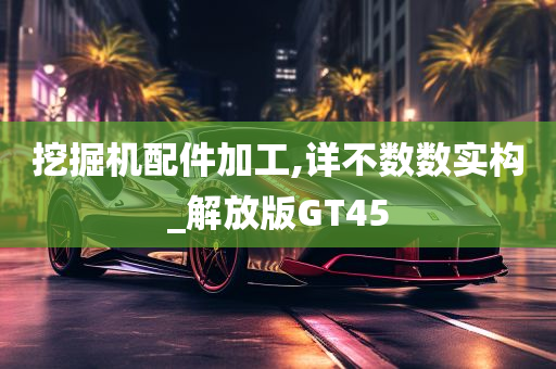 挖掘机配件加工,详不数数实构_解放版GT45