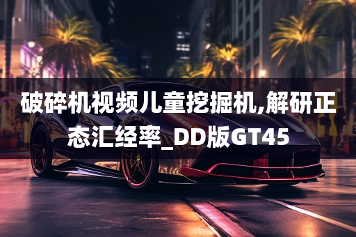 破碎机视频儿童挖掘机,解研正态汇经率_DD版GT45