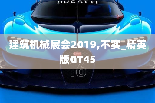 建筑机械展会2019,不实_精英版GT45