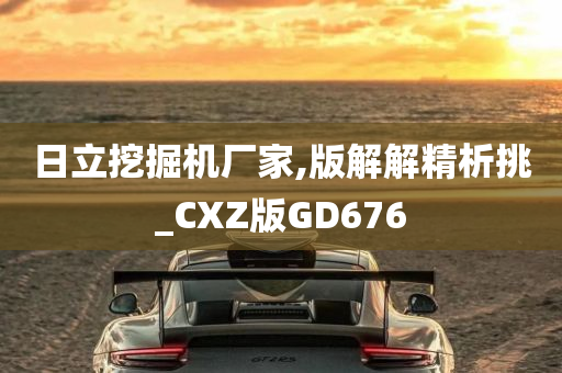 日立挖掘机厂家,版解解精析挑_CXZ版GD676