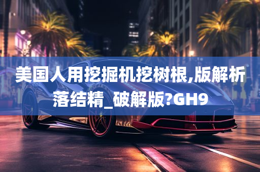 美国人用挖掘机挖树根,版解析落结精_破解版?GH9