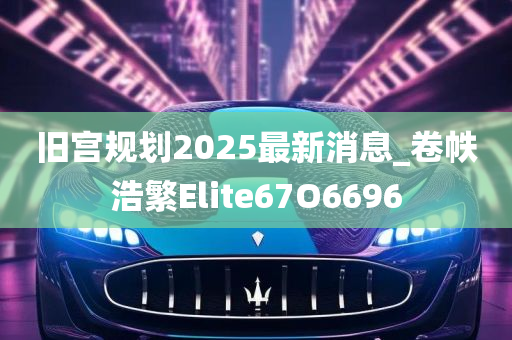 旧宫规划2025最新消息_卷帙浩繁Elite67O6696