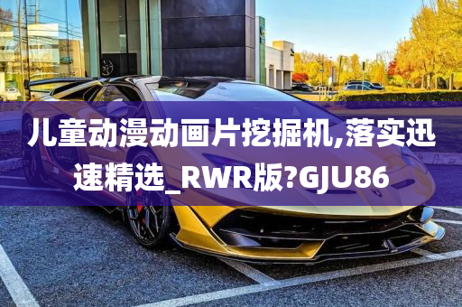 儿童动漫动画片挖掘机,落实迅速精选_RWR版?GJU86