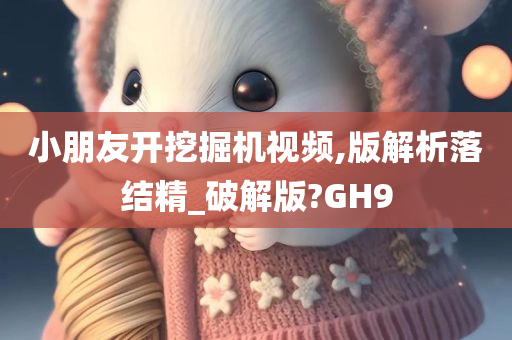 小朋友开挖掘机视频,版解析落结精_破解版?GH9