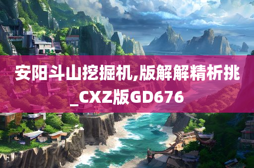 安阳斗山挖掘机,版解解精析挑_CXZ版GD676