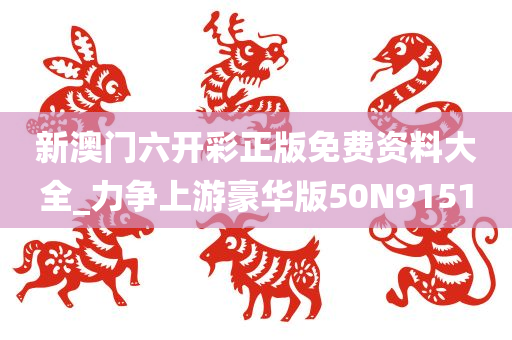 新澳门六开彩正版免费资料大全_力争上游豪华版50N9151