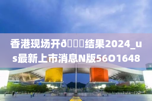 香港现场开🐎结果2024_us最新上市消息N版56O1648