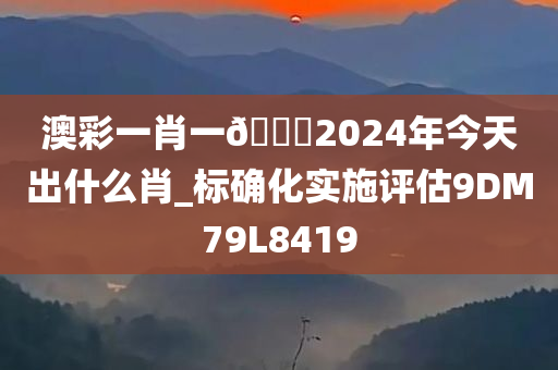 澳彩一肖一🐎2024年今天出什么肖_标确化实施评估9DM79L8419