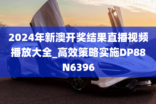 2024年新澳开奖结果直播视频播放大全_高效策略实施DP88N6396