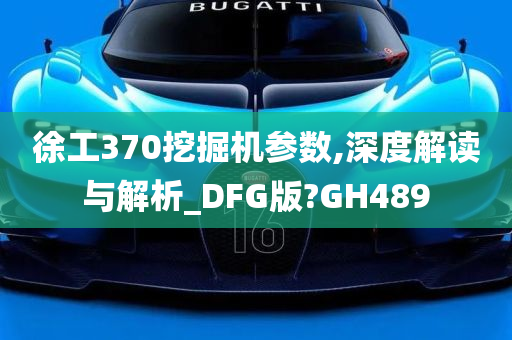 徐工370挖掘机参数,深度解读与解析_DFG版?GH489