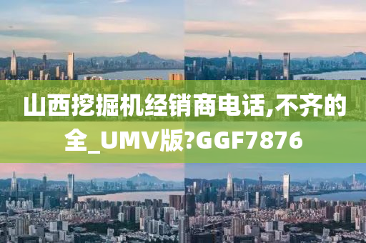 山西挖掘机经销商电话,不齐的全_UMV版?GGF7876