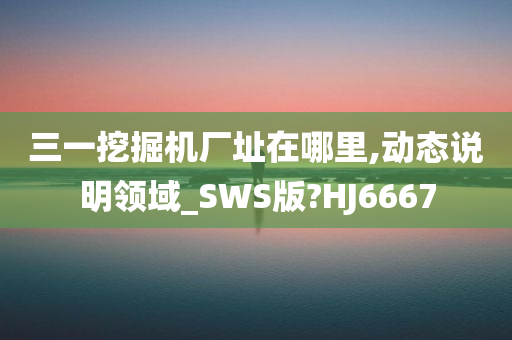 三一挖掘机厂址在哪里,动态说明领域_SWS版?HJ6667