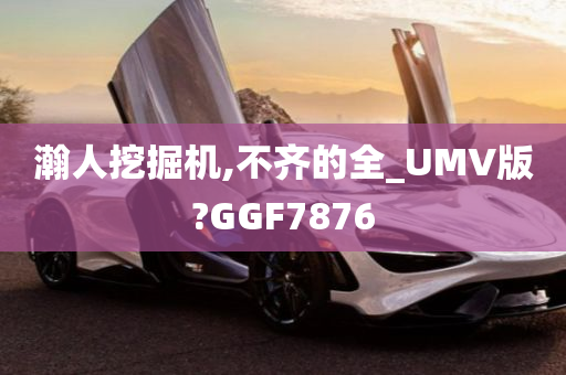 瀚人挖掘机,不齐的全_UMV版?GGF7876