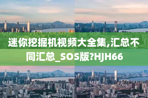 迷你挖掘机视频大全集,汇总不同汇总_SOS版?HJH66