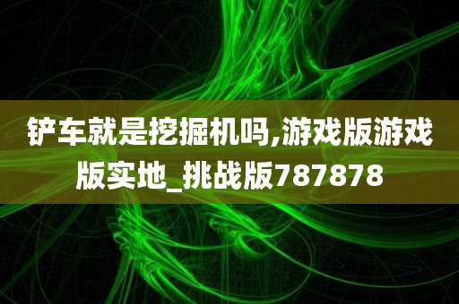 铲车就是挖掘机吗,游戏版游戏版实地_挑战版787878