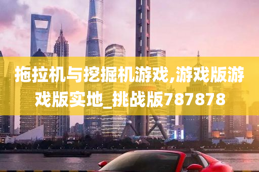 拖拉机与挖掘机游戏,游戏版游戏版实地_挑战版787878