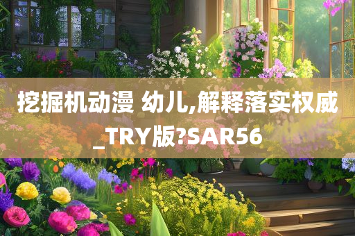 挖掘机动漫 幼儿,解释落实权威_TRY版?SAR56