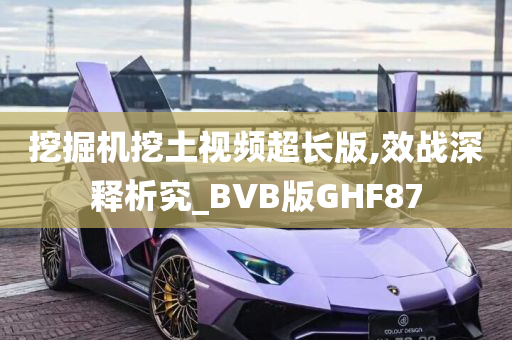 挖掘机挖土视频超长版,效战深释析究_BVB版GHF87