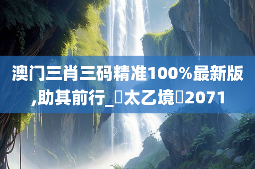 澳门三肖三码精准100%最新版,助其前行_‌太乙境‌2071