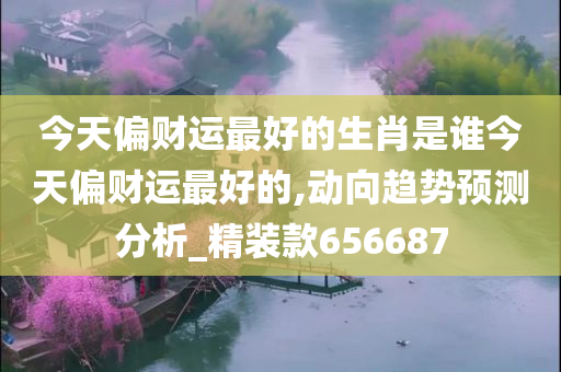 今天偏财运最好的生肖是谁今天偏财运最好的,动向趋势预测分析_精装款656687